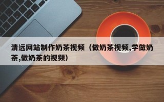 商洛清远网站制作奶茶视频（做奶茶视频,学做奶茶,做奶茶的视频）