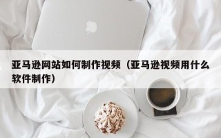 商洛亚马逊网站如何制作视频（亚马逊视频用什么软件制作）